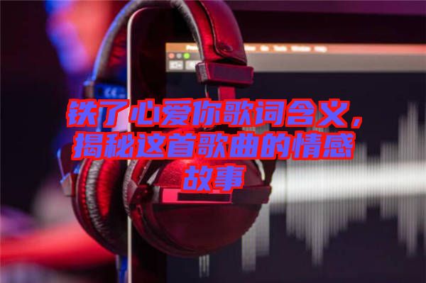 鐵了心愛你歌詞含義，揭秘這首歌曲的情感故事