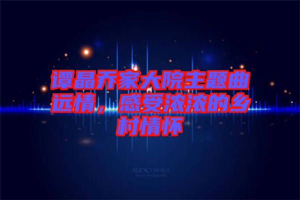 譚晶喬家大院主題曲遠情，感受濃濃的鄉(xiāng)村情懷