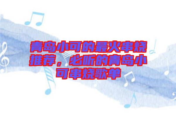 青島小可的最火串燒推薦，必聽(tīng)的青島小可串燒歌單