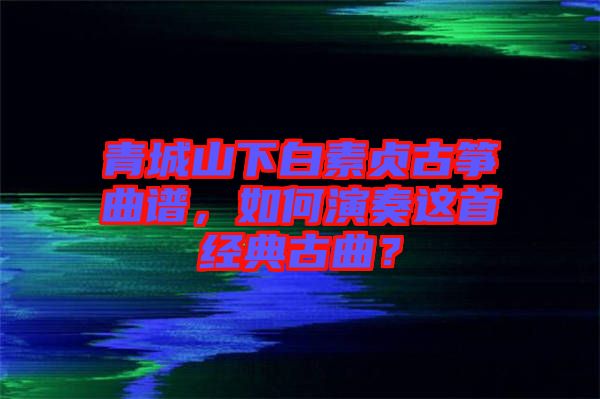 青城山下白素貞古箏曲譜，如何演奏這首經(jīng)典古曲？