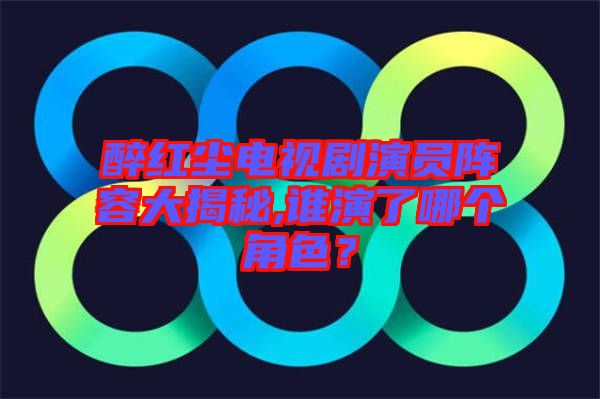醉紅塵電視劇演員陣容大揭秘,誰演了哪個角色？
