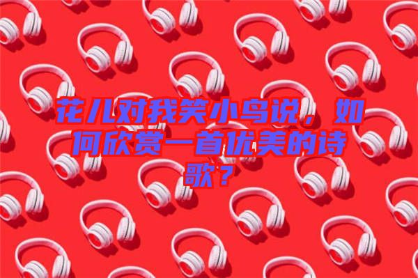 花兒對我笑小鳥說，如何欣賞一首優(yōu)美的詩歌？