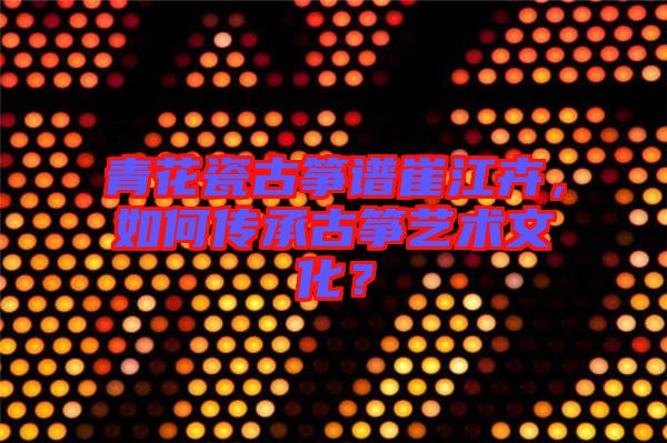 青花瓷古箏譜崔江卉，如何傳承古箏藝術(shù)文化？