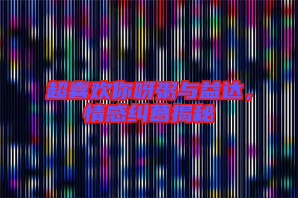 超喜歡你呀粥與益達，情感糾葛揭秘