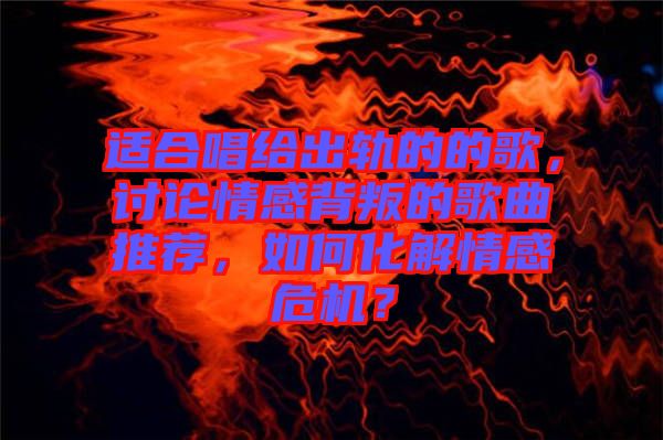 適合唱給出軌的的歌，討論情感背叛的歌曲推薦，如何化解情感危機？