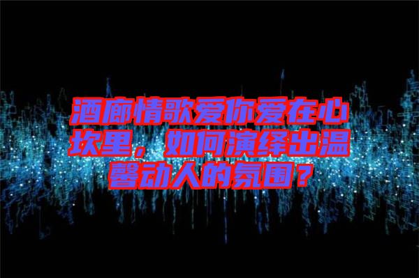 酒廊情歌愛(ài)你愛(ài)在心坎里，如何演繹出溫馨動(dòng)人的氛圍？