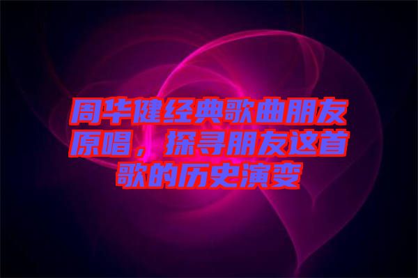 周華健經(jīng)典歌曲朋友原唱，探尋朋友這首歌的歷史演變