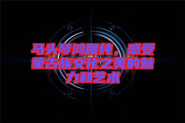 馬頭琴鴻雁純，感受蒙古族文化之美的魅力和藝術(shù)