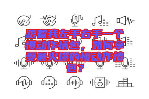 跟著我左手右手一個(gè)慢動(dòng)作情包，如何享受最火爆的慢動(dòng)作情包？