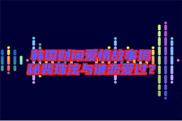 韓國財閥愛情故事揭秘裴珠泫與誰戀愛過？