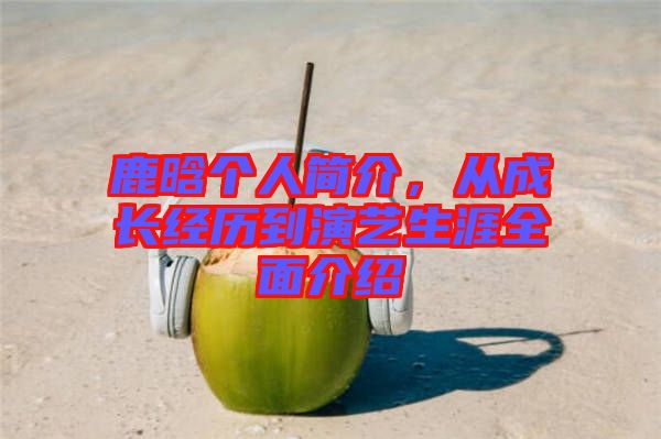 鹿晗個(gè)人簡介，從成長經(jīng)歷到演藝生涯全面介紹