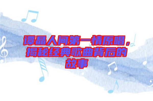 譚晶人間第一情原唱，揭秘經(jīng)典歌曲背后的故事
