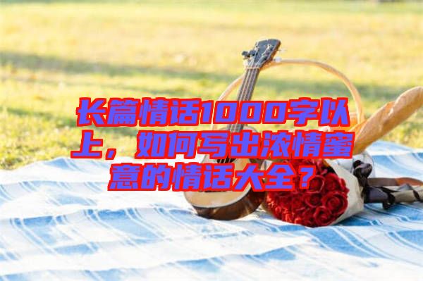 長篇情話1000字以上，如何寫出濃情蜜意的情話大全？