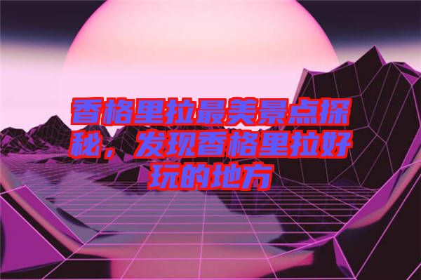 香格里拉最美景點(diǎn)探秘，發(fā)現(xiàn)香格里拉好玩的地方