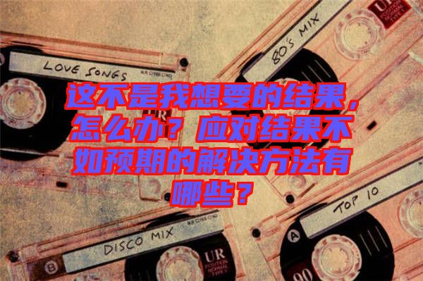 這不是我想要的結(jié)果，怎么辦？應(yīng)對(duì)結(jié)果不如預(yù)期的解決方法有哪些？