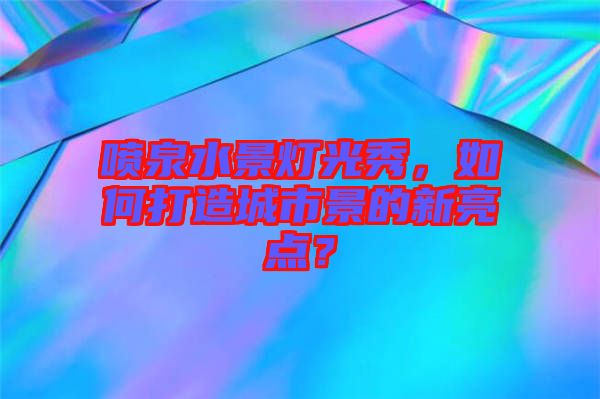 噴泉水景燈光秀，如何打造城市景的新亮點(diǎn)？