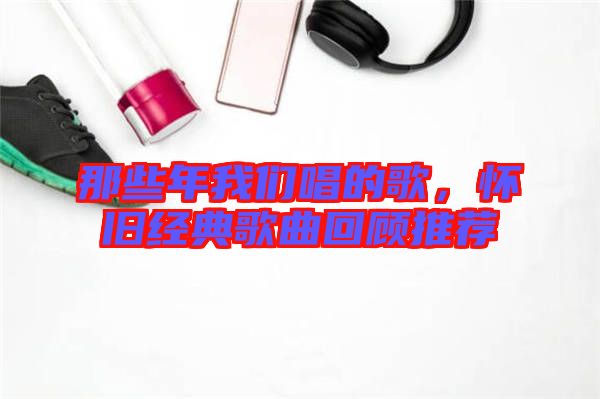 那些年我們唱的歌，懷舊經(jīng)典歌曲回顧推薦