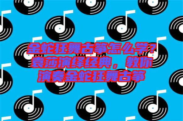 金蛇狂舞古箏怎么學(xué)？袁莎演繹經(jīng)典，教你演奏金蛇狂舞古箏