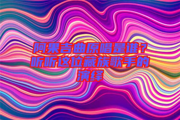 阿果吉曲原唱是誰？聽聽這位藏族歌手的演繹