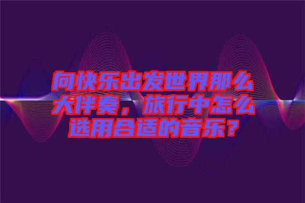 向快樂出發(fā)世界那么大伴奏，旅行中怎么選用合適的音樂？