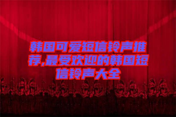 韓國可愛短信鈴聲推薦,最受歡迎的韓國短信鈴聲大全
