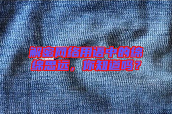 解密網(wǎng)絡(luò)用語中的綿綿思遠(yuǎn)，你知道嗎？