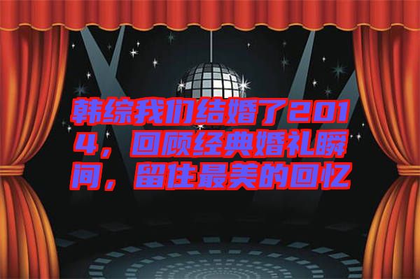 韓綜我們結(jié)婚了2014，回顧經(jīng)典婚禮瞬間，留住最美的回憶