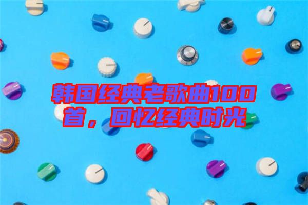 韓國(guó)經(jīng)典老歌曲100首，回憶經(jīng)典時(shí)光