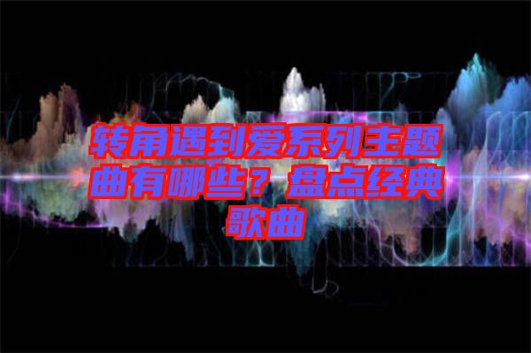 轉(zhuǎn)角遇到愛(ài)系列主題曲有哪些？盤(pán)點(diǎn)經(jīng)典歌曲
