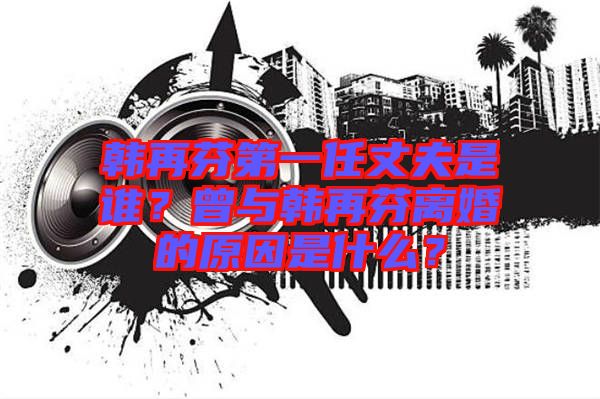 韓再芬第一任丈夫是誰？曾與韓再芬離婚的原因是什么？