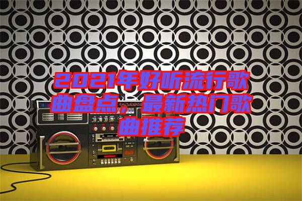 2021年好聽流行歌曲盤點，最新熱門歌曲推薦