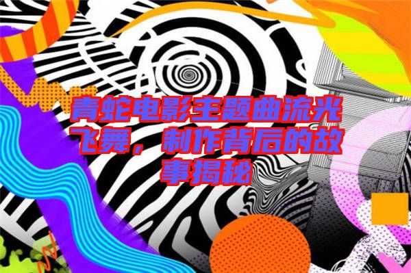 青蛇電影主題曲流光飛舞，制作背后的故事揭秘