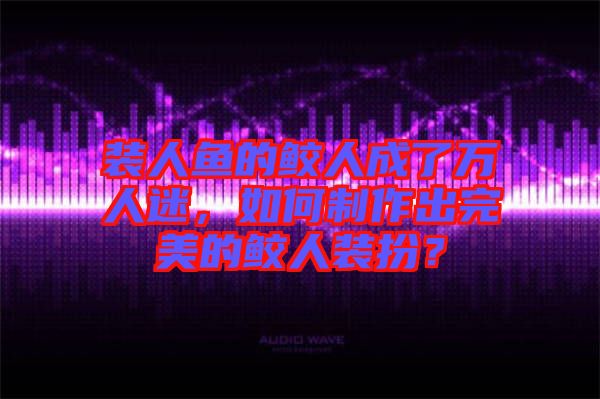 裝人魚(yú)的鮫人成了萬(wàn)人迷，如何制作出完美的鮫人裝扮？