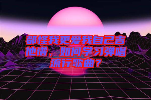 都怪我更愛我自己吉他譜，如何學(xué)習(xí)彈唱流行歌曲？
