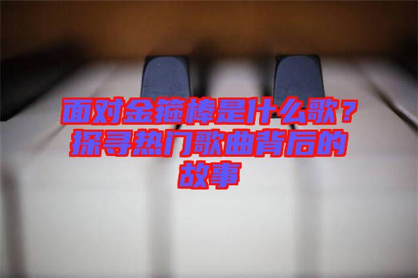 面對金箍棒是什么歌？探尋熱門歌曲背后的故事