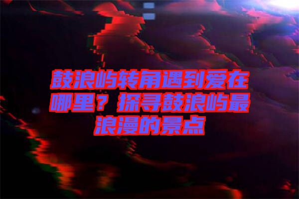 鼓浪嶼轉(zhuǎn)角遇到愛(ài)在哪里？探尋鼓浪嶼最浪漫的景點(diǎn)