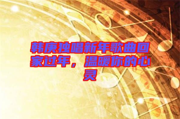 韓庚獨唱新年歌曲回家過年，溫暖你的心靈