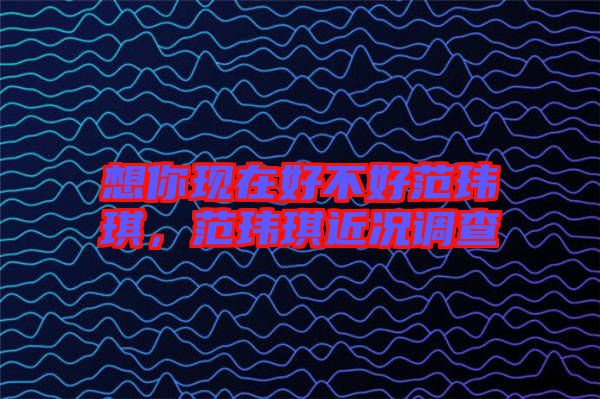 想你現(xiàn)在好不好范瑋琪，范瑋琪近況調(diào)查