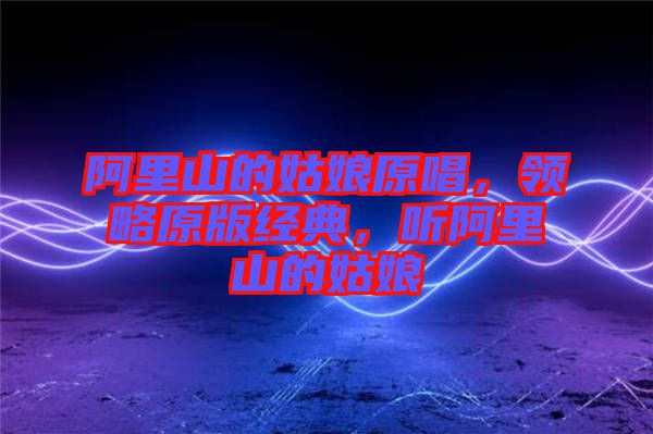 阿里山的姑娘原唱，領(lǐng)略原版經(jīng)典，聽阿里山的姑娘