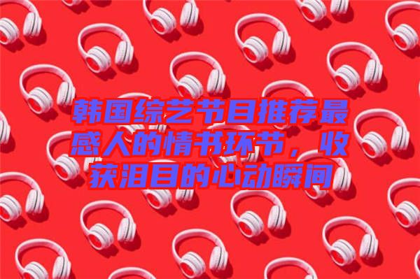 韓國綜藝節(jié)目推薦最感人的情書環(huán)節(jié)，收獲淚目的心動瞬間