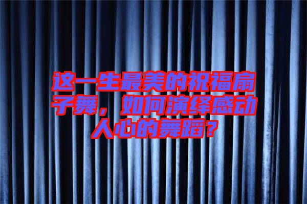 這一生最美的祝福扇子舞，如何演繹感動人心的舞蹈？