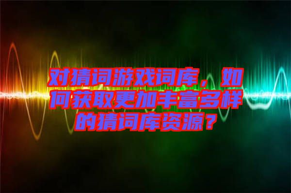對猜詞游戲詞庫，如何獲取更加豐富多樣的猜詞庫資源？