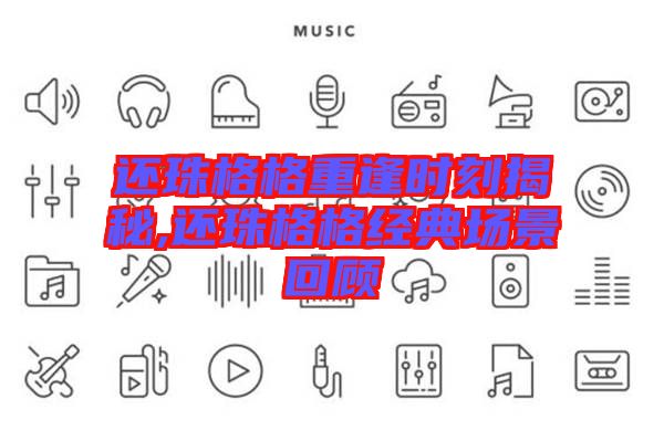 還珠格格重逢時(shí)刻揭秘,還珠格格經(jīng)典場(chǎng)景回顧