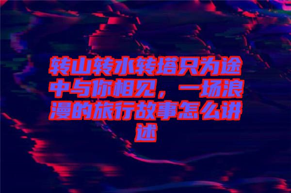 轉(zhuǎn)山轉(zhuǎn)水轉(zhuǎn)塔只為途中與你相見，一場浪漫的旅行故事怎么講述