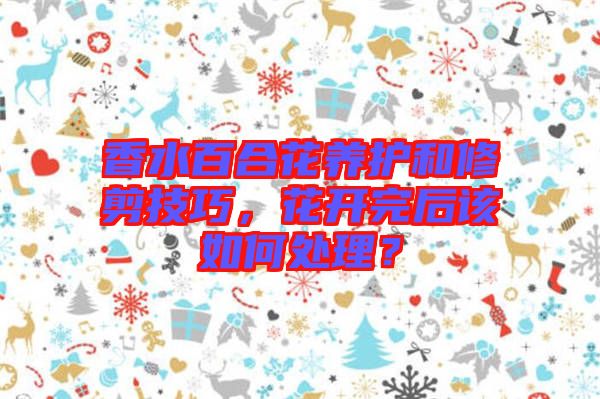 香水百合花養(yǎng)護(hù)和修剪技巧，花開完后該如何處理？