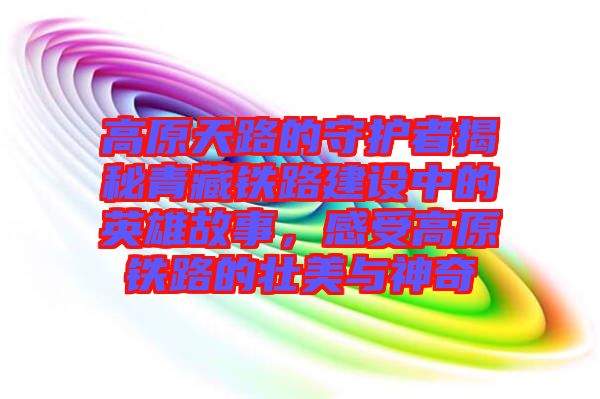 高原天路的守護(hù)者揭秘青藏鐵路建設(shè)中的英雄故事，感受高原鐵路的壯美與神奇