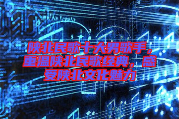 陜北民歌十大男歌手，重溫陜北民歌經(jīng)典，感受陜北文化魅力