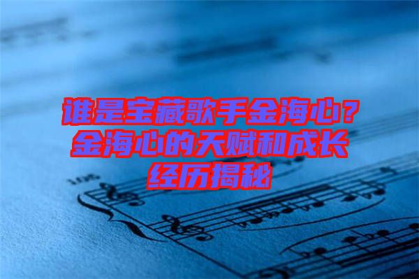 誰是寶藏歌手金海心？金海心的天賦和成長(zhǎng)經(jīng)歷揭秘
