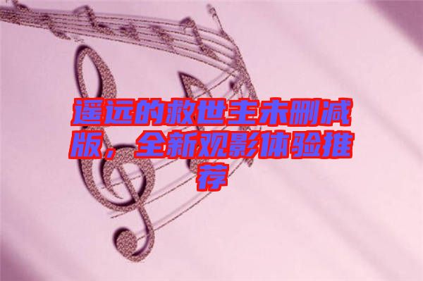遙遠的救世主未刪減版，全新觀影體驗推薦