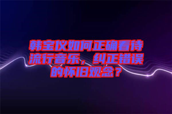 韓寶儀如何正確看待流行音樂，糾正錯誤的懷舊觀念？